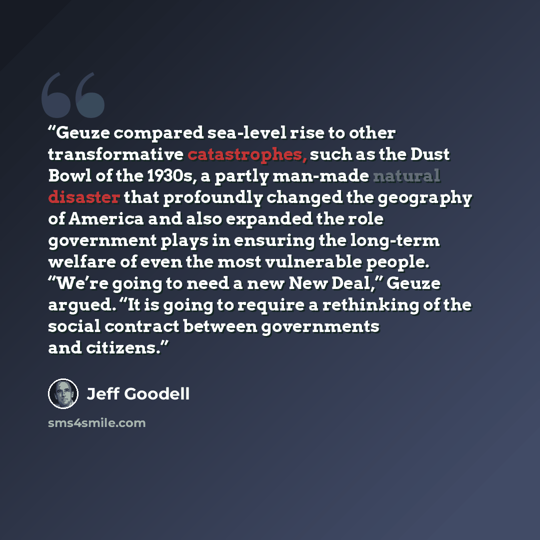 “Geuze compared sea-level rise to other transformative catastrophes, such as the Dust Bowl of the 1930s, a partly man-made natural disaster that profoundly changed the geography of America and also expanded the role government plays in ensuring the long-term welfare of even the most vulnerable…” quote by Jeff Goodell