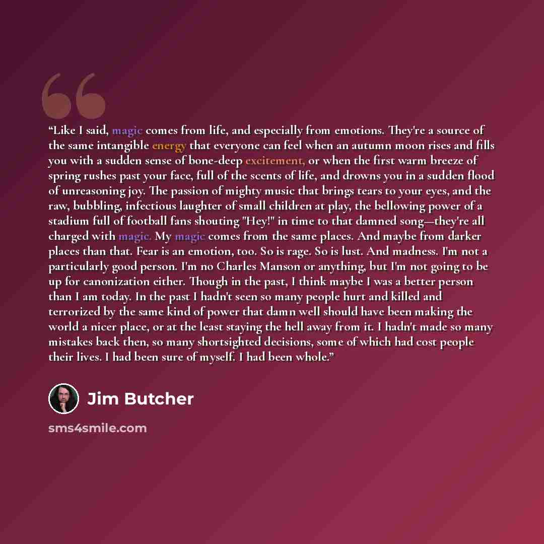 “Like I said, magic comes from life, and especially from emotions. They're a source of the same intangible energy that everyone can feel when an autumn moon rises and fills you with a sudden sense of bone-deep excitement, or when the first warm breeze of spring rushes past your face, full of the…” quote by Jim Butcher
