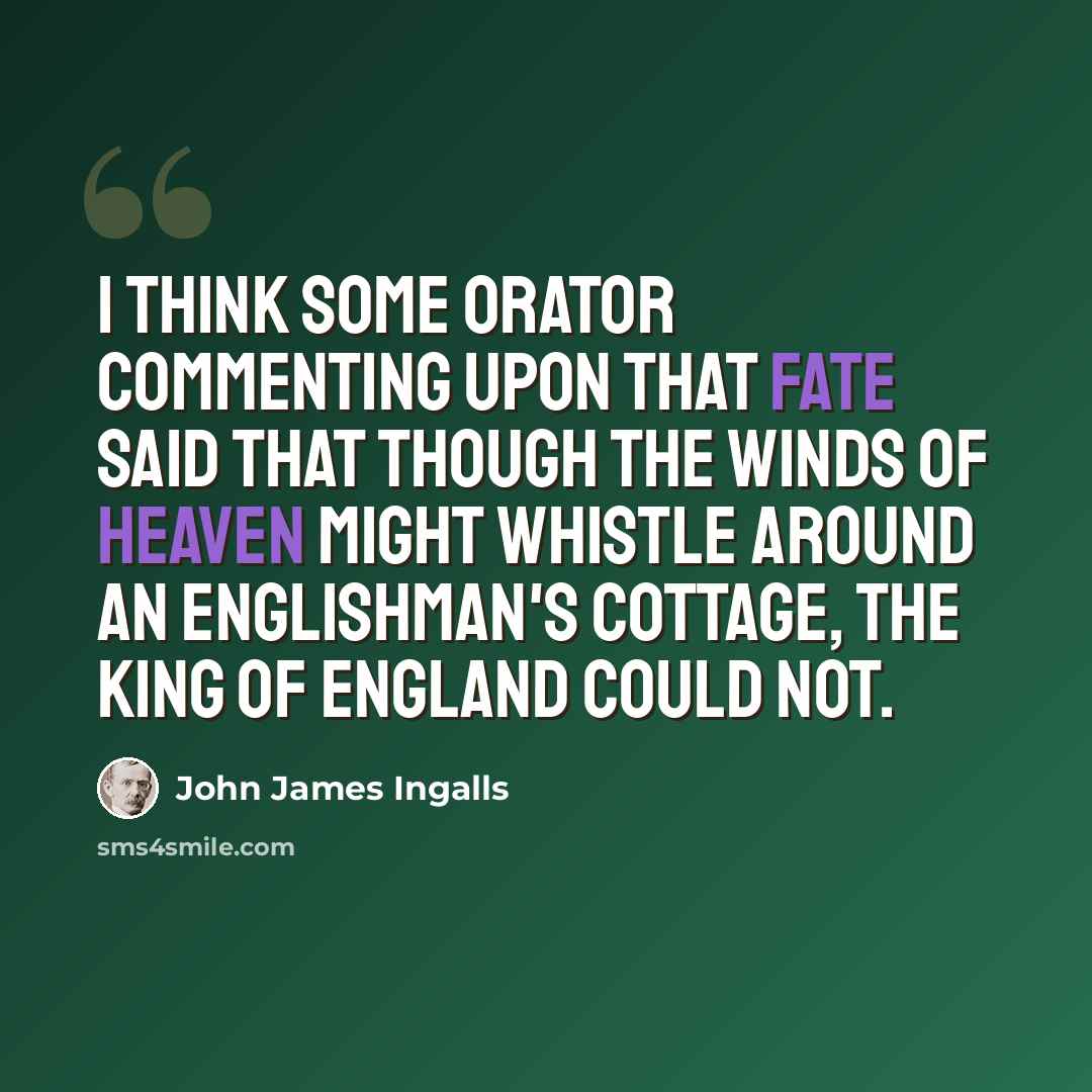 “I think some orator commenting upon that fate said that though the winds of heaven might whistle around an Englishman's cottage, the King of England could not.” quote by John James Ingalls