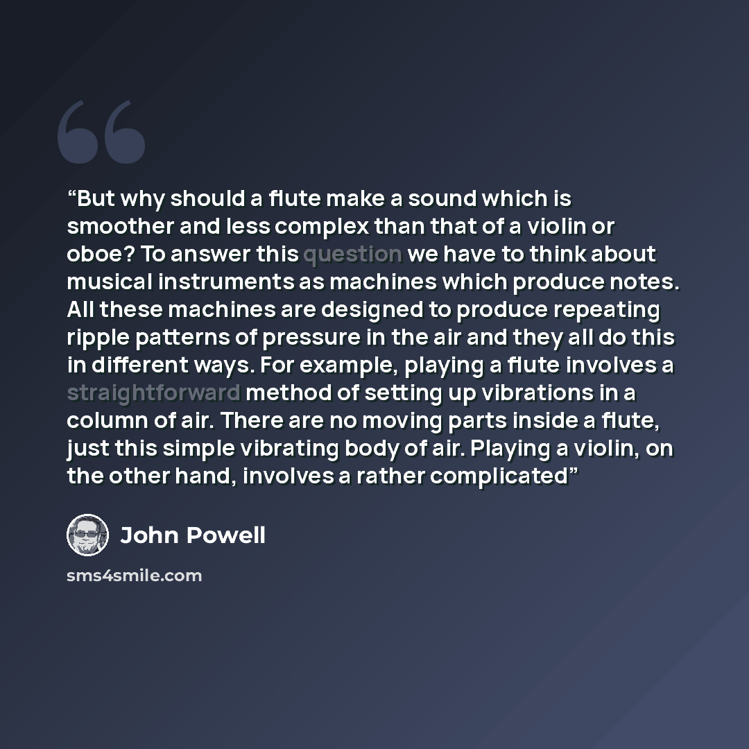 “But why should a flute make a sound which is smoother and less complex than that of a violin or oboe? To answer this question we have to think about musical instruments as machines which produce notes. All these machines are designed to produce repeating ripple patterns of pressure in the air and…” quote by John Powell