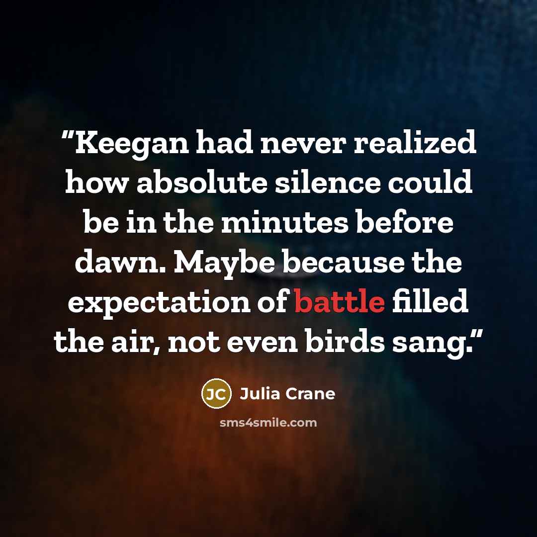 “Keegan had never realized how absolute silence could be in the minutes before dawn. Maybe because the expectation of battle filled the air, not even birds sang.” quote by Julia Crane