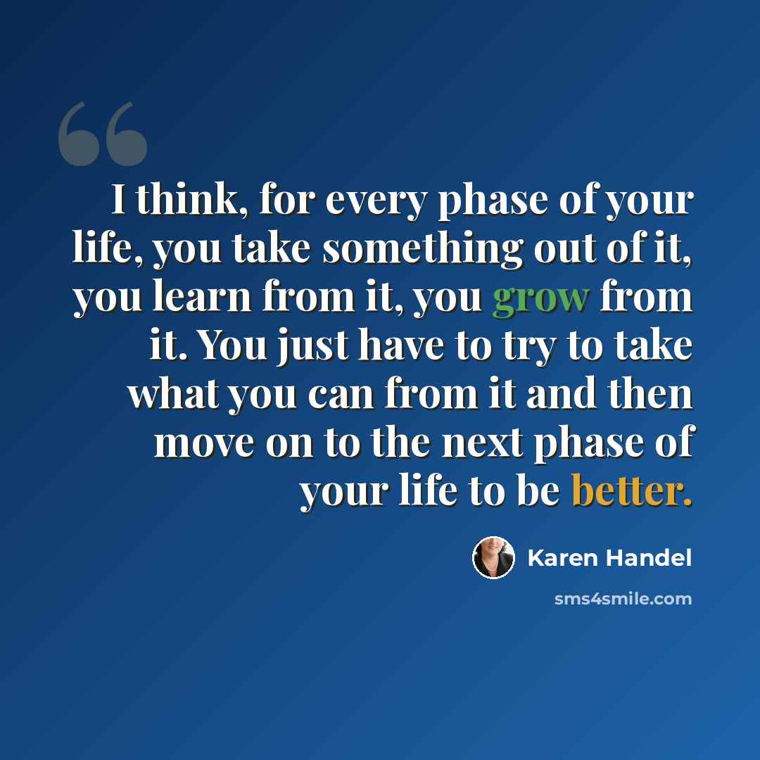 “I think, for every phase of your life, you take something out of it, you learn from it, you grow from it. You just have to try to take what you can from it and then move on to the next phase of your life to be better.” quote by Karen Handel