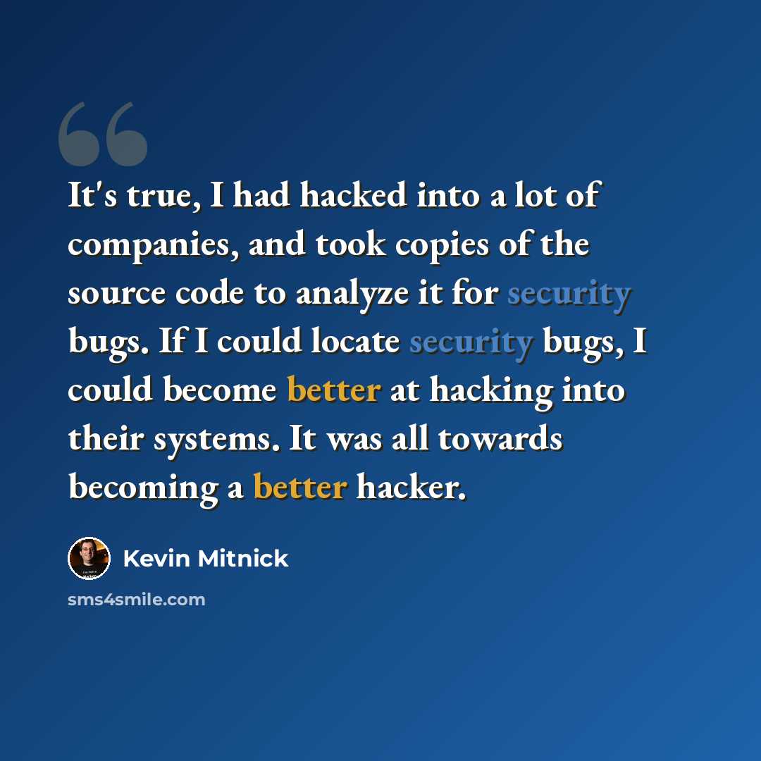 “It's true, I had hacked into a lot of companies, and took copies of the source code to analyze it for security bugs. If I could locate security bugs, I could become better at hacking into their systems. It was all towards becoming a better hacker.” quote by Kevin Mitnick