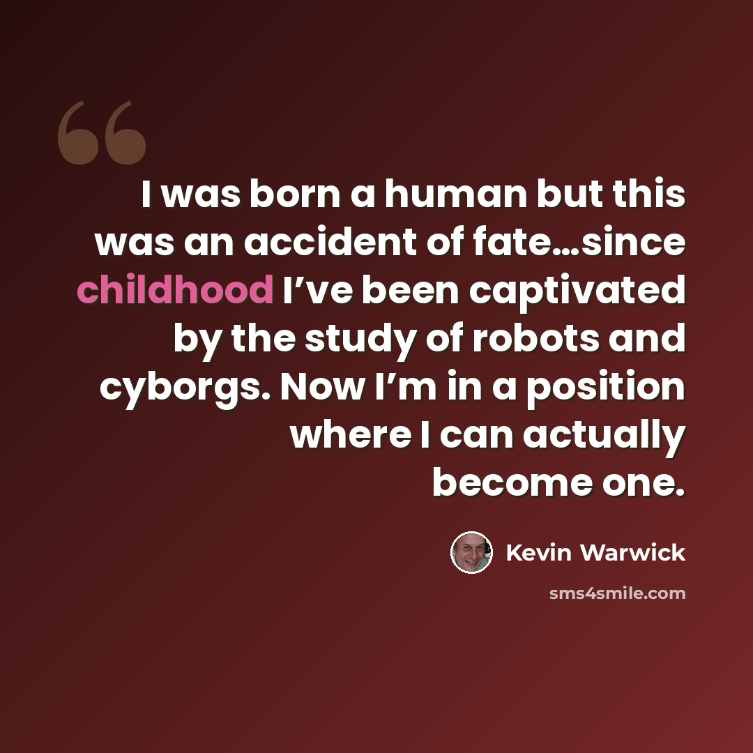 “I was born a human but this was an accident of fate…since childhood I’ve been captivated by the study of robots and cyborgs. Now I’m in a position where I can actually become one.” quote by Kevin Warwick