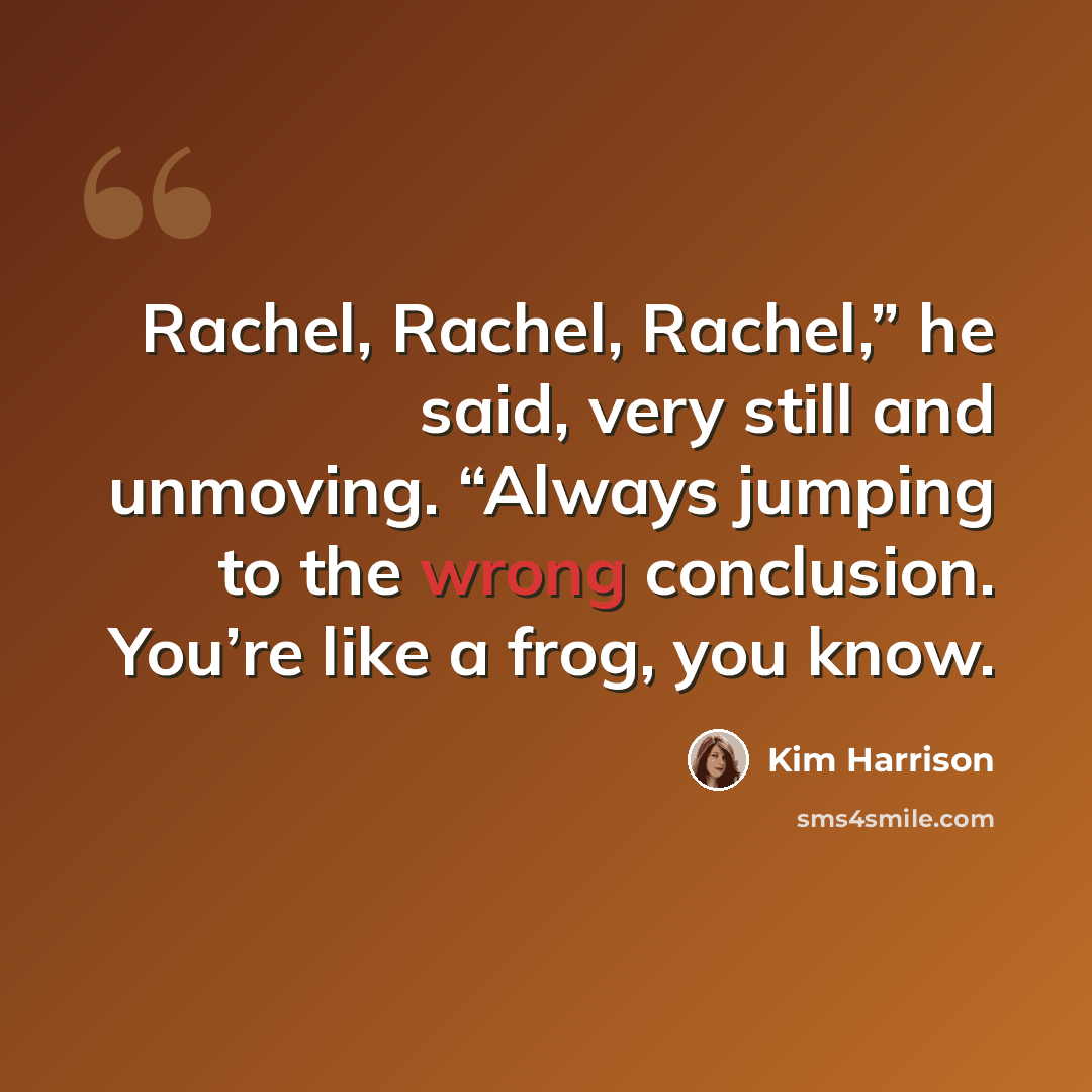 “Rachel, Rachel, Rachel,” he said, very still and unmoving. “Always jumping to the wrong conclusion. You’re like a frog, you know.” quote by Kim Harrison