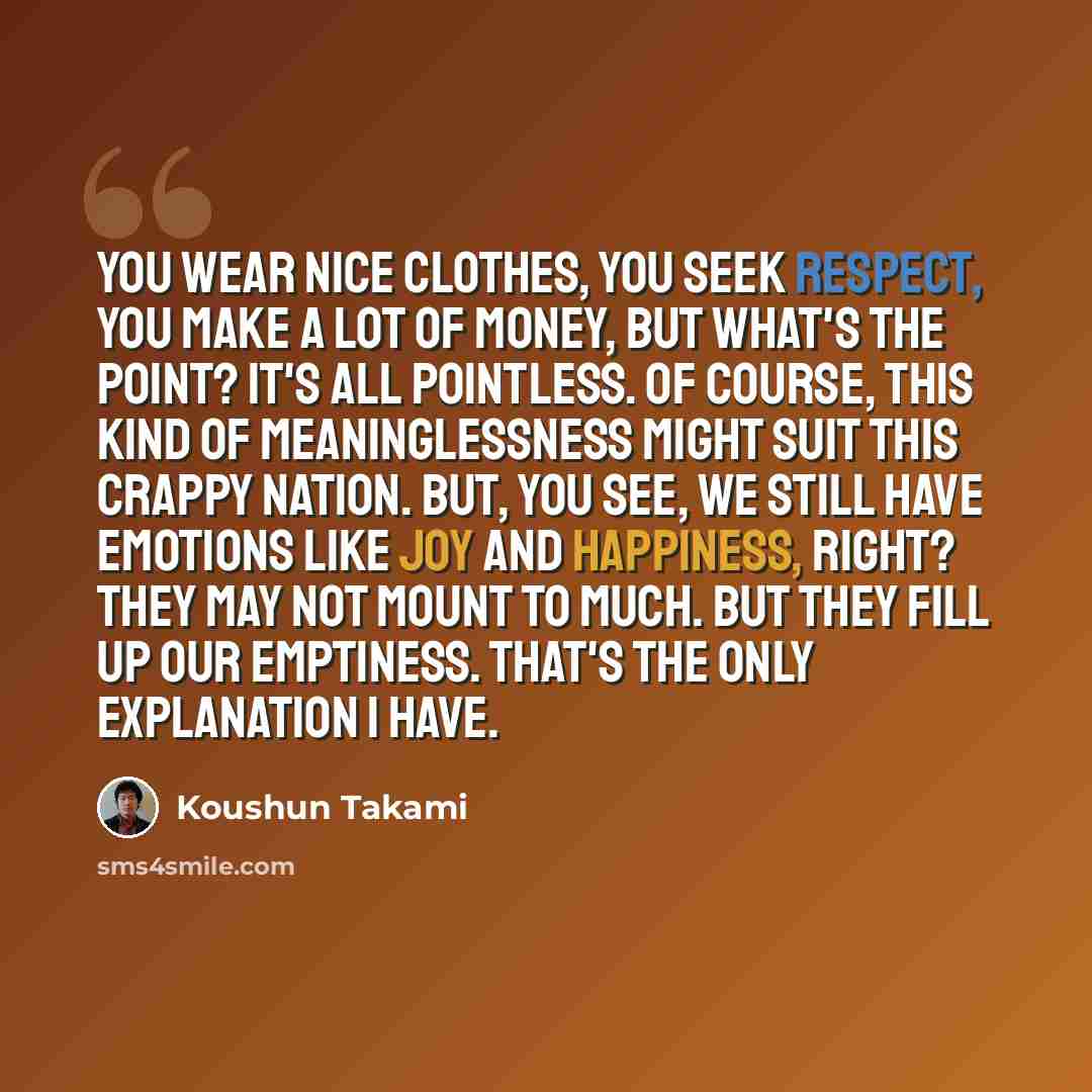 “You wear nice clothes, you seek respect, you make a lot of money, but what's the point? It's all pointless. Of course, this kind of meaninglessness might suit this crappy nation. But, you see, we still have emotions like joy and happiness, right? They may not mount to much. But they fill up our…” quote by Koushun Takami