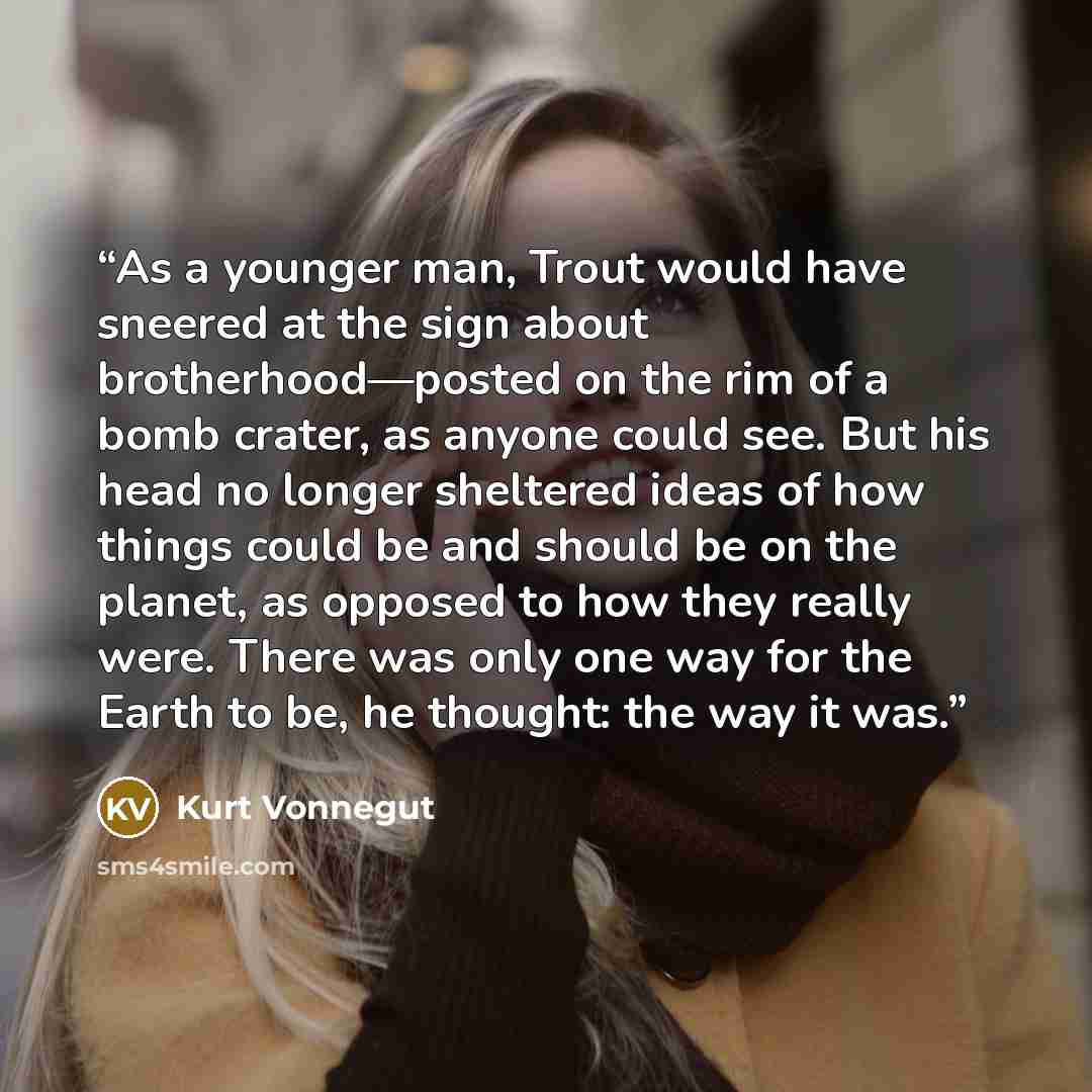 “As a younger man, Trout would have sneered at the sign about brotherhood—posted on the rim of a bomb crater, as anyone could see. But his head no longer sheltered ideas of how things could be and should be on the planet, as opposed to how they really were. There was only one way for the Earth to…” quote by Kurt Vonnegut