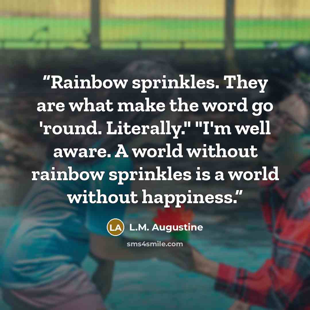 “Rainbow sprinkles. They are what make the word go 'round. Literally." "I'm well aware. A world without rainbow sprinkles is a world without happiness.” quote by L.M. Augustine
