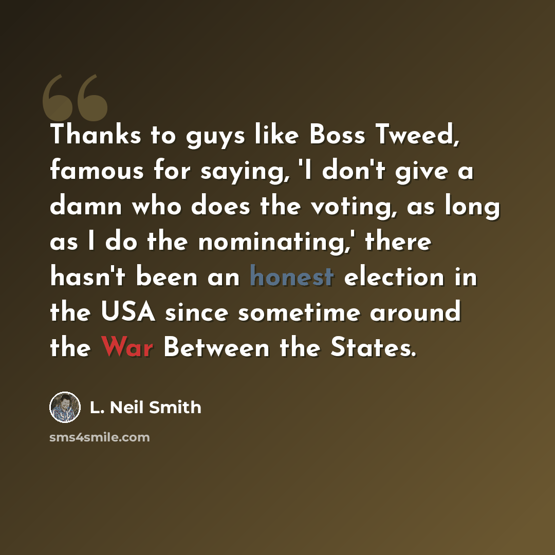 “Thanks to guys like Boss Tweed, famous for saying, 'I don't give a damn who does the voting, as long as I do the nominating,' there hasn't been an honest election in the USA since sometime around the War Between the States.” quote by L. Neil Smith