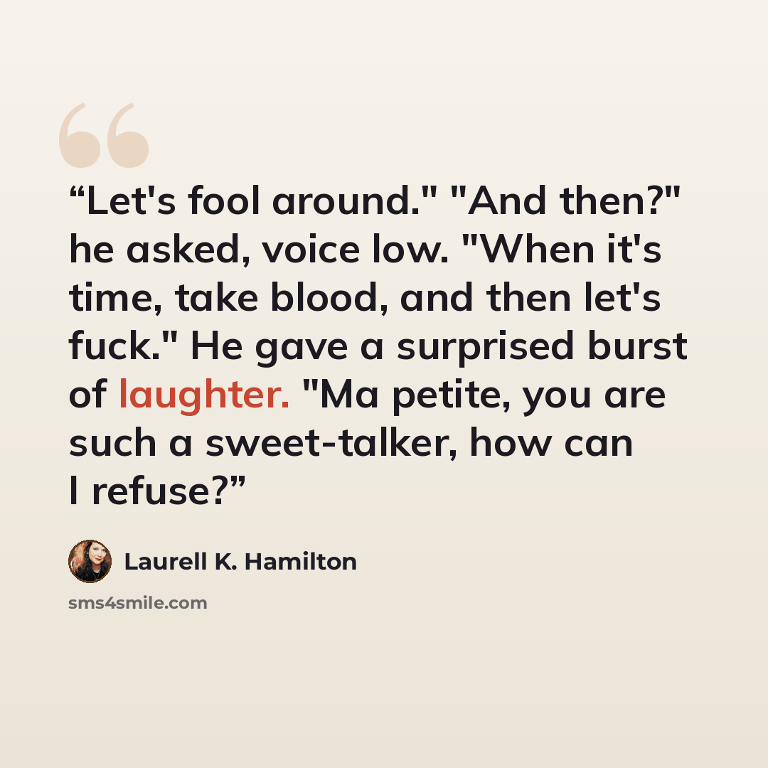 “Let's fool around." "And then?" he asked, voice low. "When it's time, take blood, and then let's fuck." He gave a surprised burst of laughter. "Ma petite, you are such a sweet-talker, how can I refuse?” quote by Laurell K. Hamilton