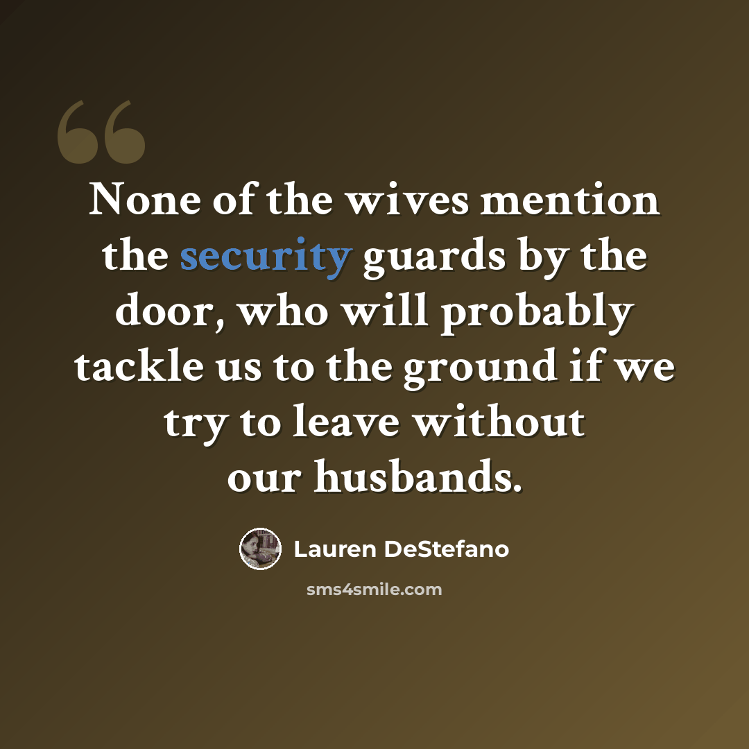 “None of the wives mention the security guards by the door, who will probably tackle us to the ground if we try to leave without our husbands.” quote by Lauren DeStefano