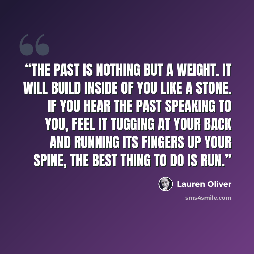 “The past is nothing but a weight. It will build inside of you like a stone. If you hear the past speaking to you, feel it tugging at your back and running its fingers up your spine, the best thing to do is run.” quote by Lauren Oliver