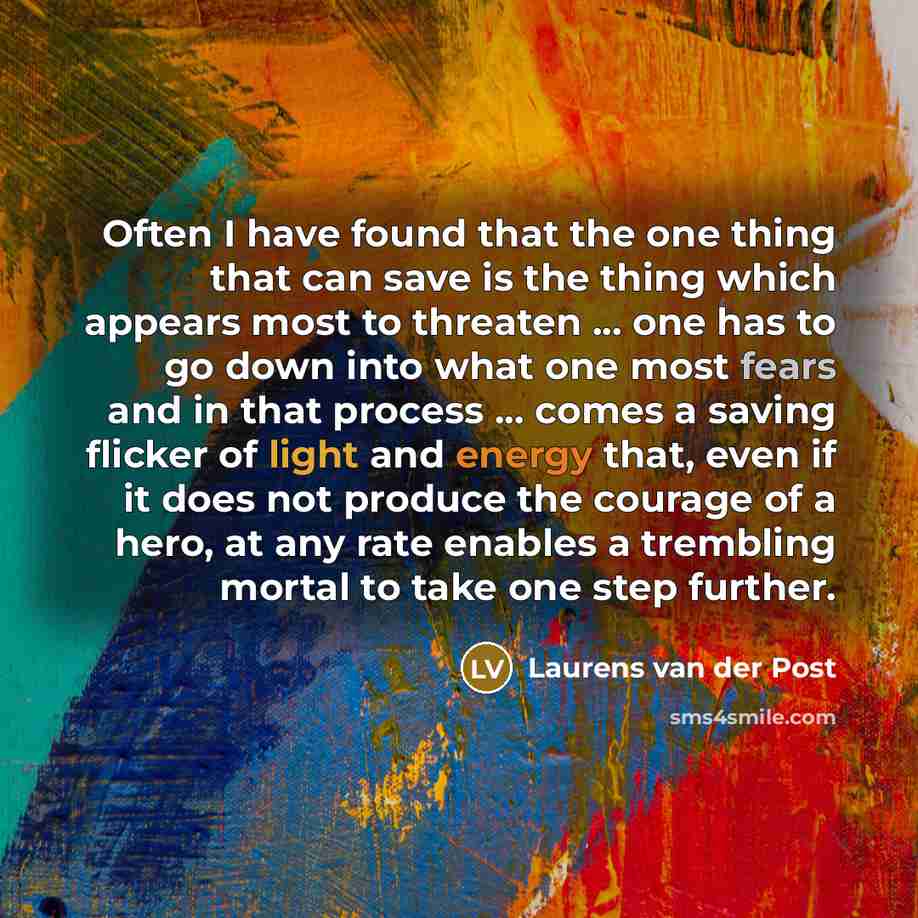 “Often I have found that the one thing that can save is the thing which appears most to threaten ... one has to go down into what one most fears and in that process ... comes a saving flicker of light and energy that, even if it does not produce the courage of a hero, at any rate enables a…” quote by Laurens van der Post