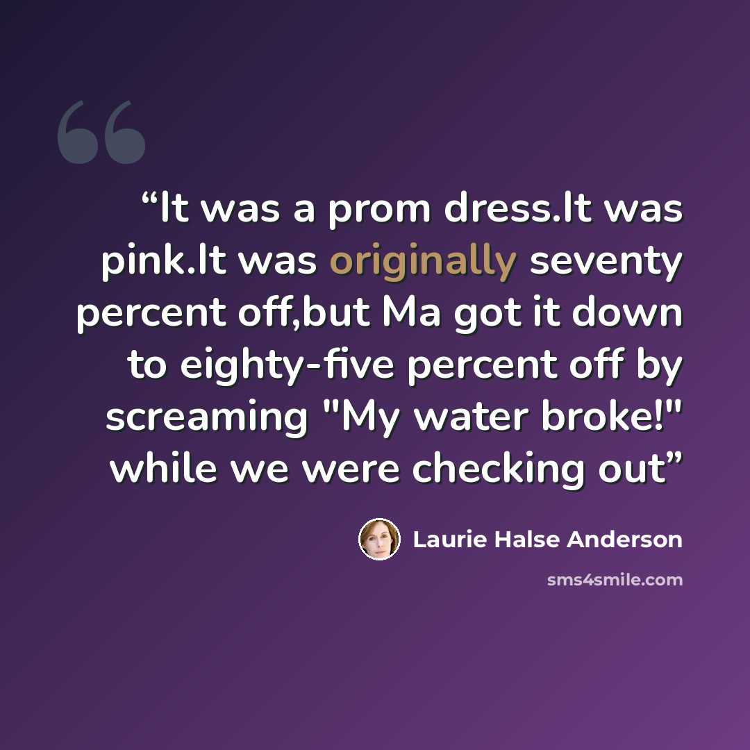 “It was a prom dress.It was pink.It was originally seventy percent off,but Ma got it down to eighty-five percent off by screaming "My water broke!" while we were checking out” quote by Laurie Halse Anderson