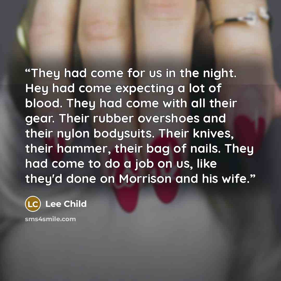 “They had come for us in the night. Hey had come expecting a lot of blood. They had come with all their gear. Their rubber overshoes and their nylon bodysuits. Their knives, their hammer, their bag of nails. They had come to do a job on us, like they'd done on Morrison and his wife.” quote by Lee Child