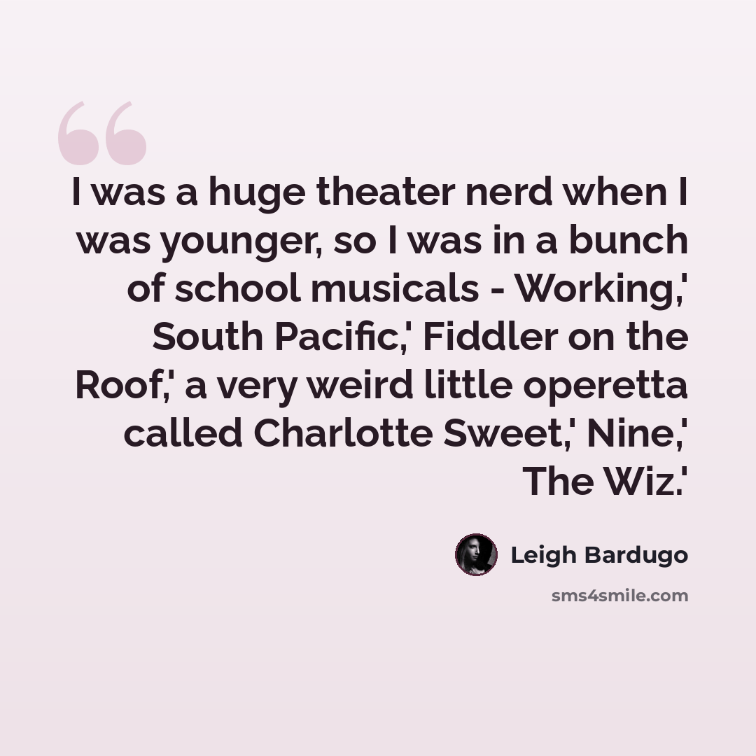 “I was a huge theater nerd when I was younger, so I was in a bunch of school musicals - Working,' South Pacific,' Fiddler on the Roof,' a very weird little operetta called Charlotte Sweet,' Nine,' The Wiz.'” quote by Leigh Bardugo