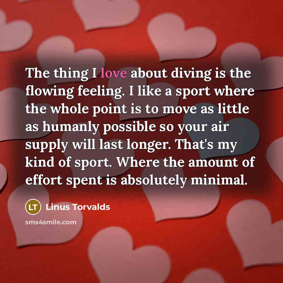 “The thing I love about diving is the flowing feeling. I like a sport where the whole point is to move as little as humanly possible so your air supply will last longer. That's my kind of sport. Where the amount of effort spent is absolutely minimal.” quote by Linus Torvalds