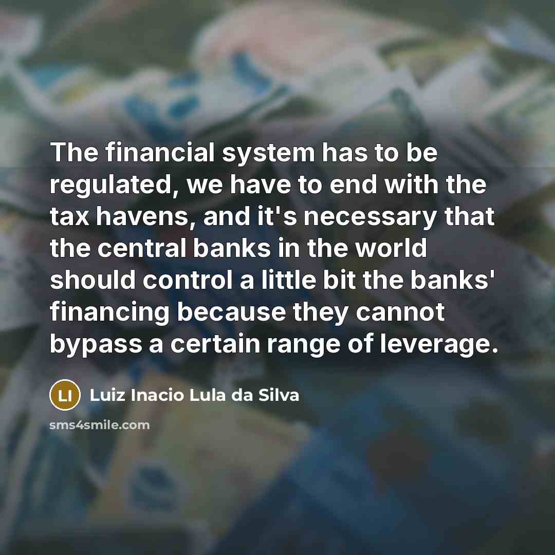 “The financial system has to be regulated, we have to end with the tax havens, and it's necessary that the central banks in the world should control a little bit the banks' financing because they cannot bypass a certain range of leverage.” quote by Luiz Inacio Lula da Silva