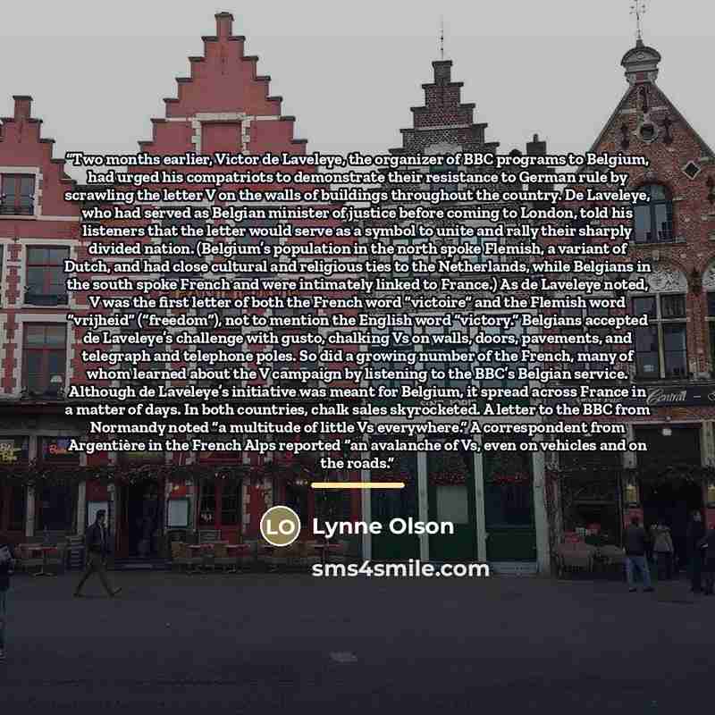 “Two months earlier, Victor de Laveleye, the organizer of BBC programs to Belgium, had urged his compatriots to demonstrate their resistance to German rule by scrawling the letter V on the walls of buildings throughout the country. De Laveleye, who had served as Belgian minister of justice before…” quote by Lynne Olson