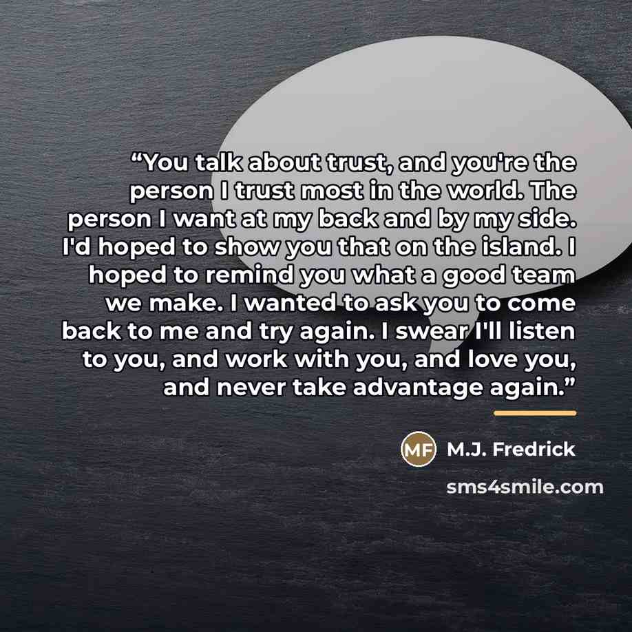 “You talk about trust, and you're the person I trust most in the world. The person I want at my back and by my side. I'd hoped to show you that on the island. I hoped to remind you what a good team we make. I wanted to ask you to come back to me and try again. I swear I'll listen to you, and work…” quote by M.J. Fredrick