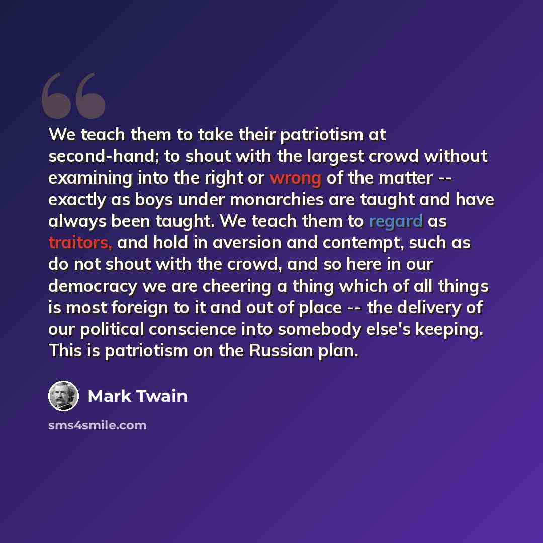 “We teach them to take their patriotism at second-hand; to shout with the largest crowd without examining into the right or wrong of the matter -- exactly as boys under monarchies are taught and have always been taught. We teach them to regard as traitors, and hold in aversion and contempt, such as…” quote by Mark Twain