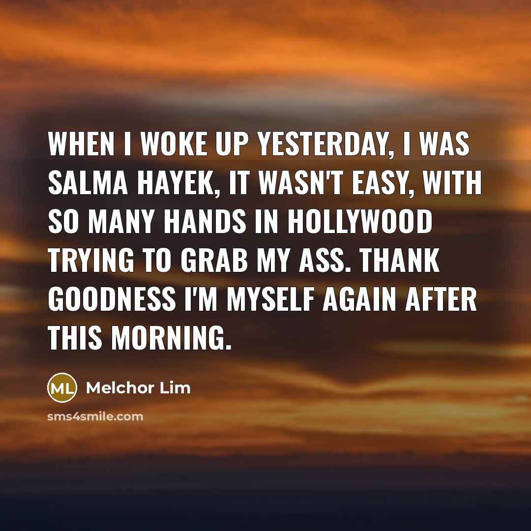 “When I woke up yesterday, I was Salma Hayek, it wasn't easy, with so many hands in hollywood trying to grab my ass. Thank goodness I'm myself again after this morning.” quote by Melchor Lim