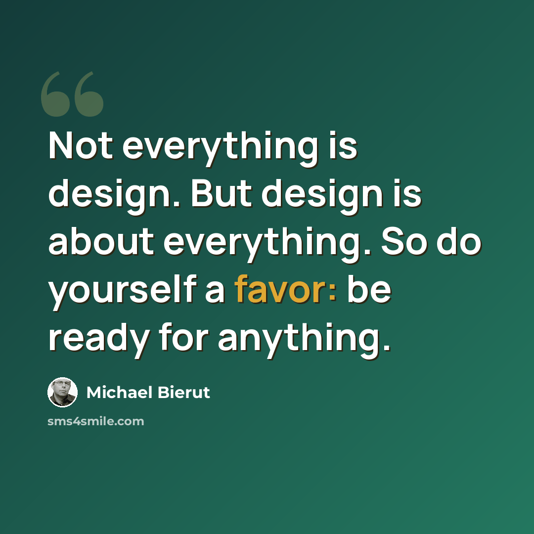 “Not everything is design. But design is about everything. So do yourself a favor: be ready for anything.” quote by Michael Bierut