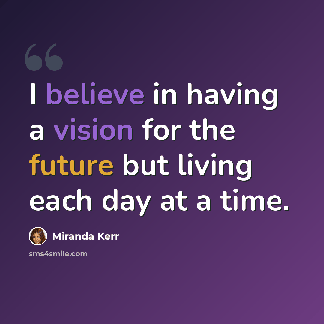 “I believe in having a vision for the future but living each day at a time.” quote by Miranda Kerr