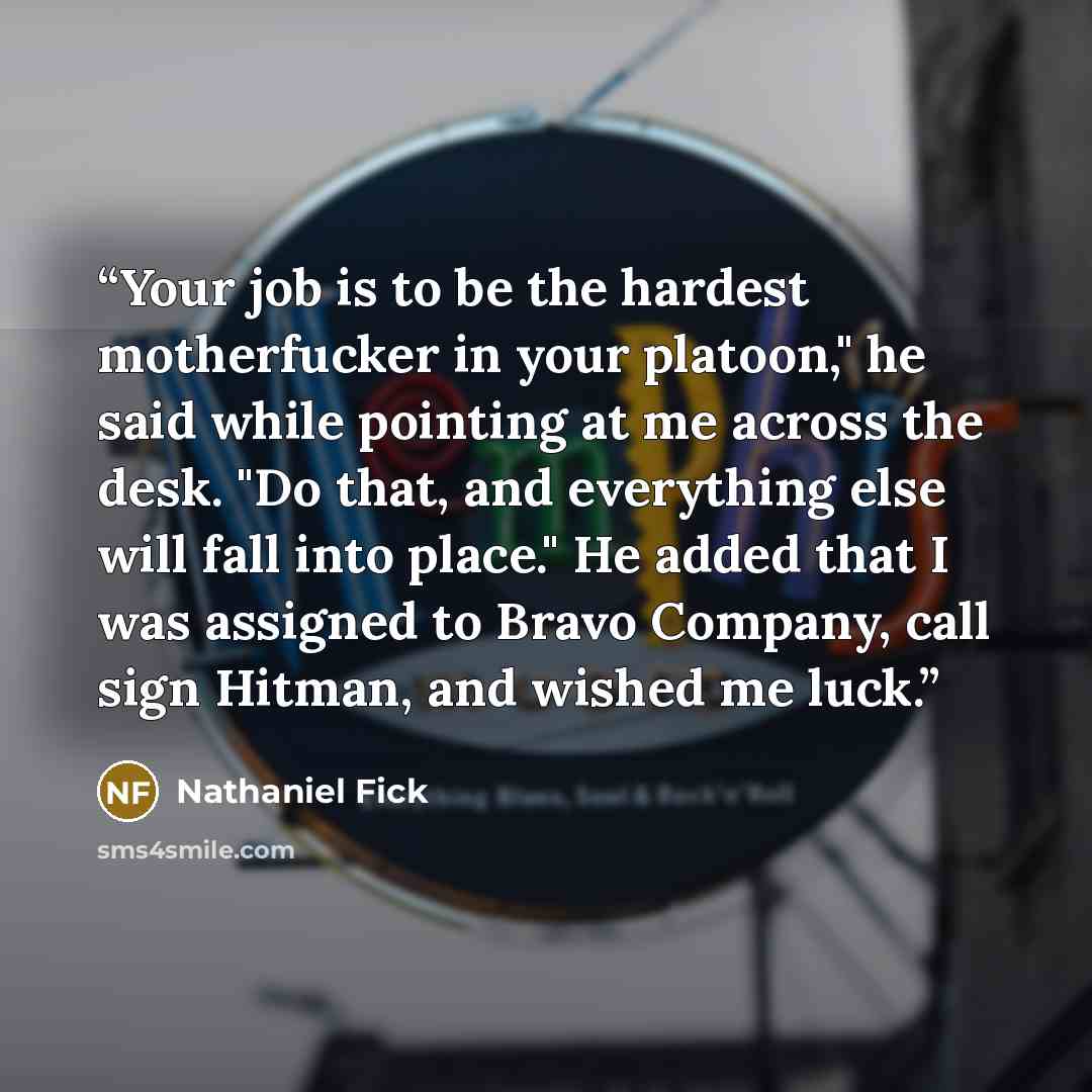 “Your job is to be the hardest motherfucker in your platoon," he said while pointing at me across the desk. "Do that, and everything else will fall into place." He added that I was assigned to Bravo Company, call sign Hitman, and wished me luck.” quote by Nathaniel Fick