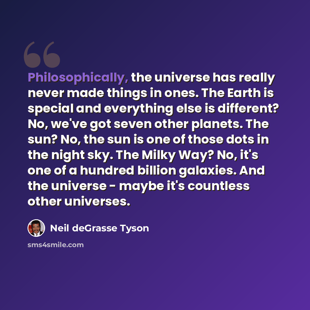 “Philosophically, the universe has really never made things in ones. The Earth is special and everything else is different? No, we've got seven other planets. The sun? No, the sun is one of those dots in the night sky. The Milky Way? No, it's one of a hundred billion galaxies. And the universe…” quote by Neil deGrasse Tyson