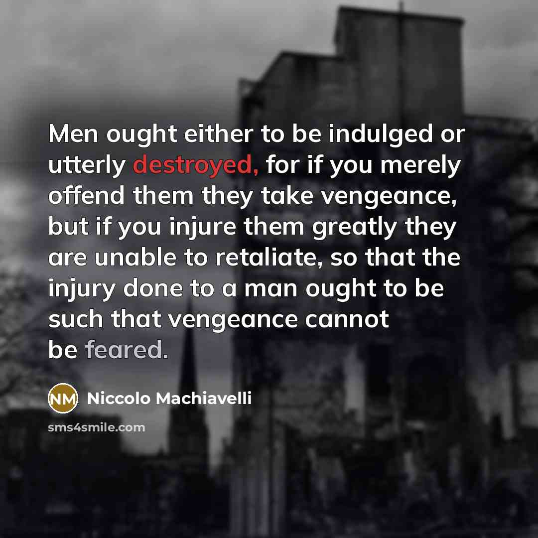 “Men ought either to be indulged or utterly destroyed, for if you merely offend them they take vengeance, but if you injure them greatly they are unable to retaliate, so that the injury done to a man ought to be such that vengeance cannot be feared.” quote by Niccolo Machiavelli