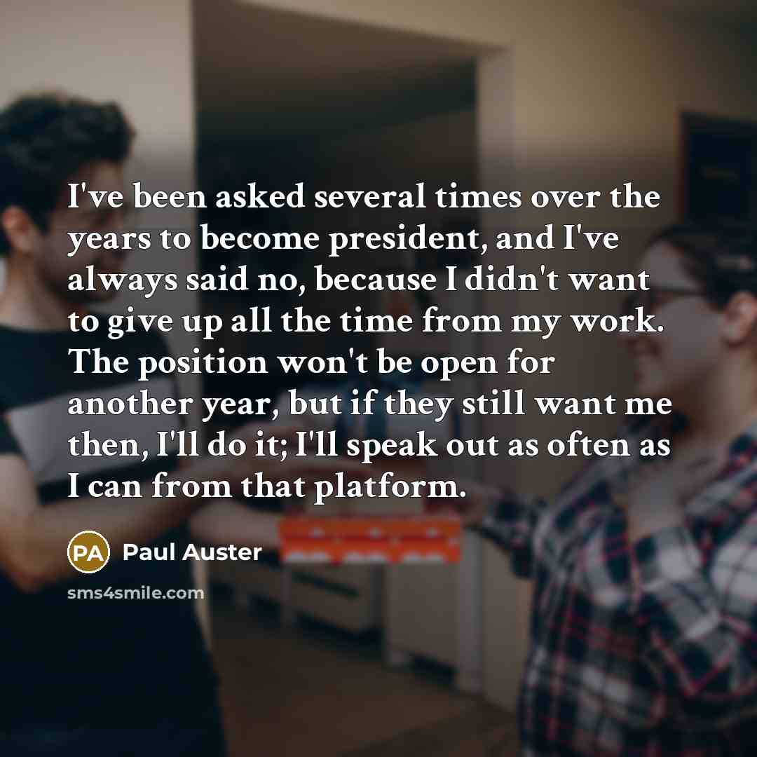 “I've been asked several times over the years to become president, and I've always said no, because I didn't want to give up all the time from my work. The position won't be open for another year, but if they still want me then, I'll do it; I'll speak out as often as I can from that platform.” quote by Paul Auster