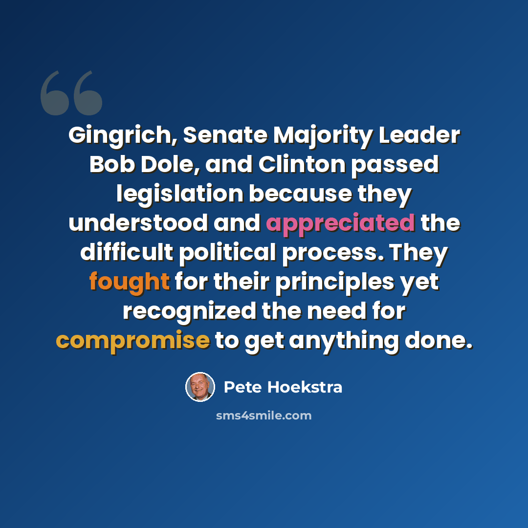“Gingrich, Senate Majority Leader Bob Dole, and Clinton passed legislation because they understood and appreciated the difficult political process. They fought for their principles yet recognized the need for compromise to get anything done.” quote by Pete Hoekstra