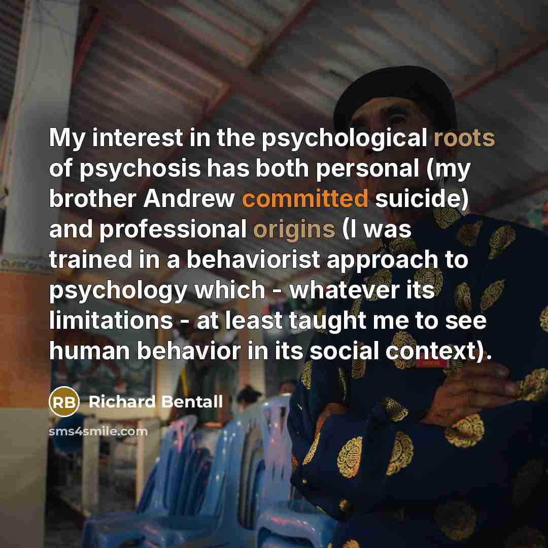 “My interest in the psychological roots of psychosis has both personal (my brother Andrew committed suicide) and professional origins (I was trained in a behaviorist approach to psychology which - whatever its limitations - at least taught me to see human behavior in its social context).” quote by Richard Bentall