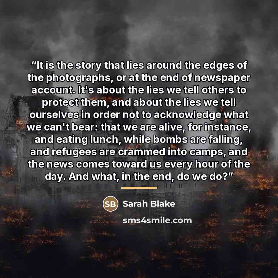 “It is the story that lies around the edges of the photographs, or at the end of newspaper account. It's about the lies we tell others to protect them, and about the lies we tell ourselves in order not to acknowledge what we can't bear: that we are alive, for instance, and eating lunch, while bombs…” quote by Sarah Blake