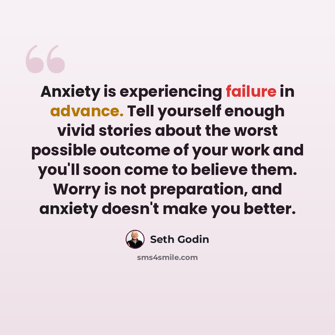 “Anxiety is experiencing failure in advance. Tell yourself enough vivid stories about the worst possible outcome of your work and you'll soon come to believe them. Worry is not preparation, and anxiety doesn't make you better.” quote by Seth Godin
