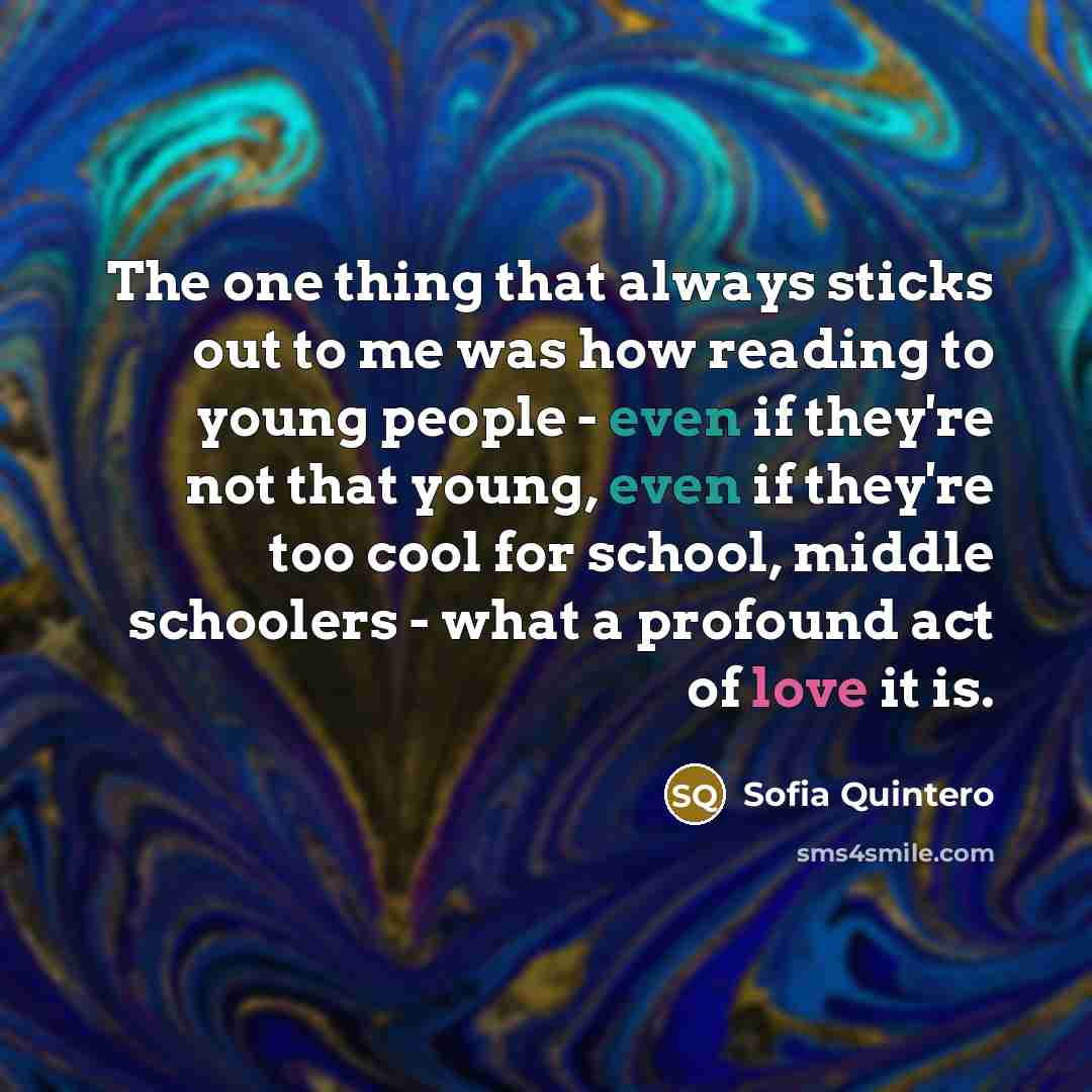 “The one thing that always sticks out to me was how reading to young people - even if they're not that young, even if they're too cool for school, middle schoolers - what a profound act of love it is.” quote by Sofia Quintero