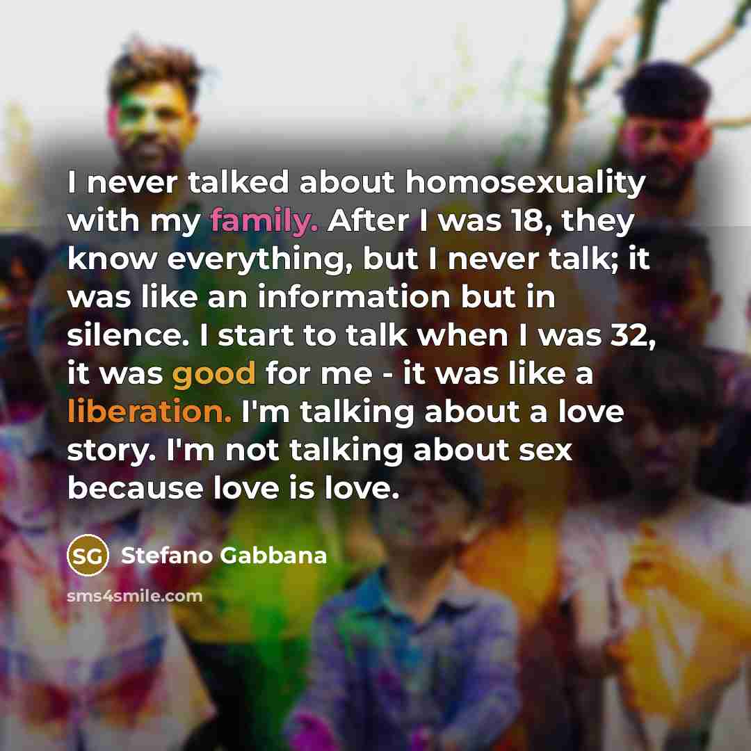 “I never talked about homosexuality with my family. After I was 18, they know everything, but I never talk; it was like an information but in silence. I start to talk when I was 32, it was good for me - it was like a liberation. I'm talking about a love story. I'm not talking about sex because love…” quote by Stefano Gabbana