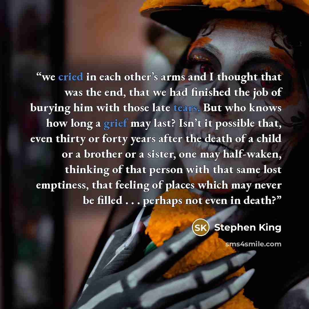 “we cried in each other’s arms and I thought that was the end, that we had finished the job of burying him with those late tears. But who knows how long a grief may last? Isn’t it possible that, even thirty or forty years after the death of a child or a brother or a sister, one may half-waken…” quote by Stephen King