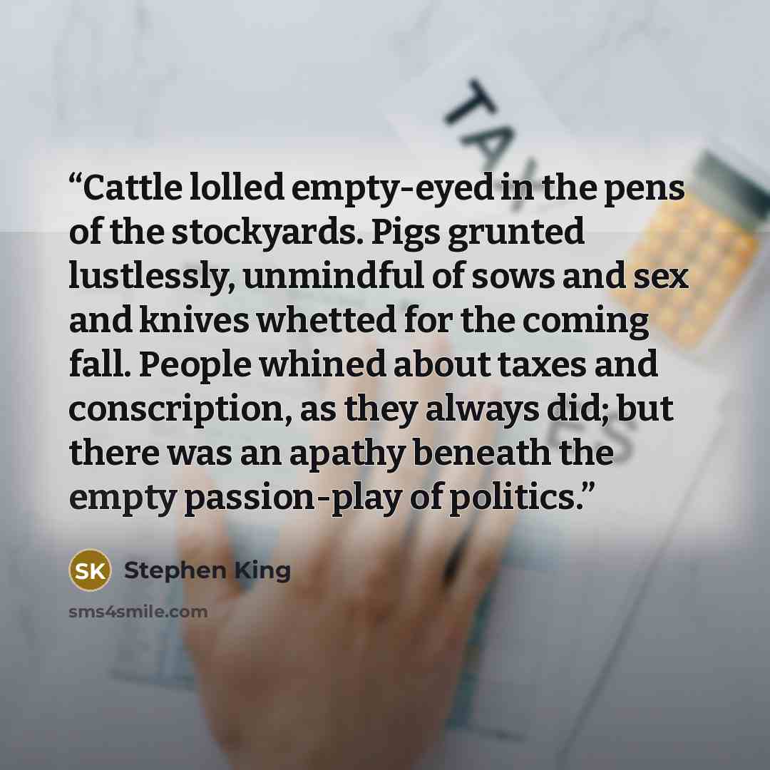 “Cattle lolled empty-eyed in the pens of the stockyards. Pigs grunted lustlessly, unmindful of sows and sex and knives whetted for the coming fall. People whined about taxes and conscription, as they always did; but there was an apathy beneath the empty passion-play of politics.” quote by Stephen King