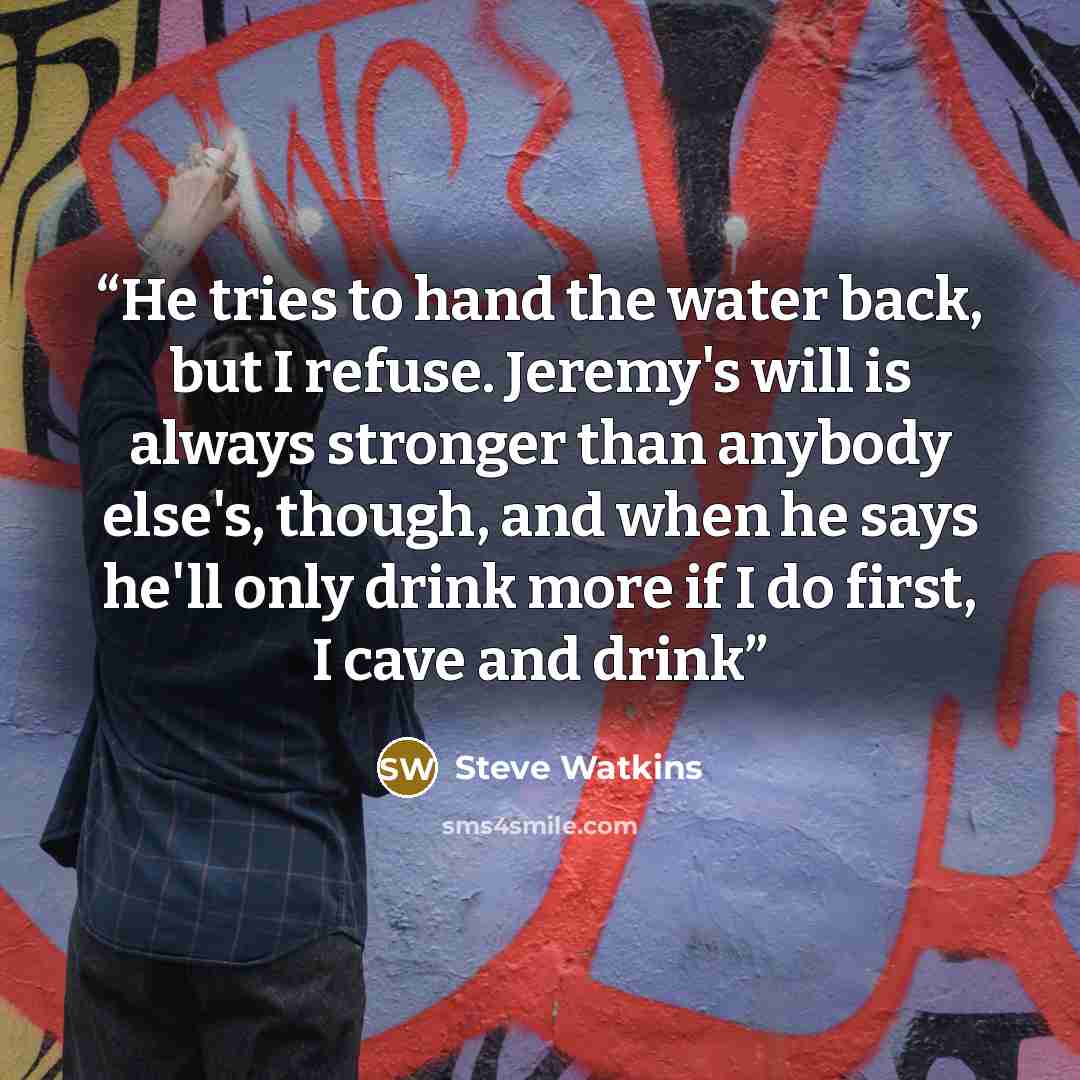 “He tries to hand the water back, but I refuse. Jeremy's will is always stronger than anybody else's, though, and when he says he'll only drink more if I do first, I cave and drink” quote by Steve Watkins