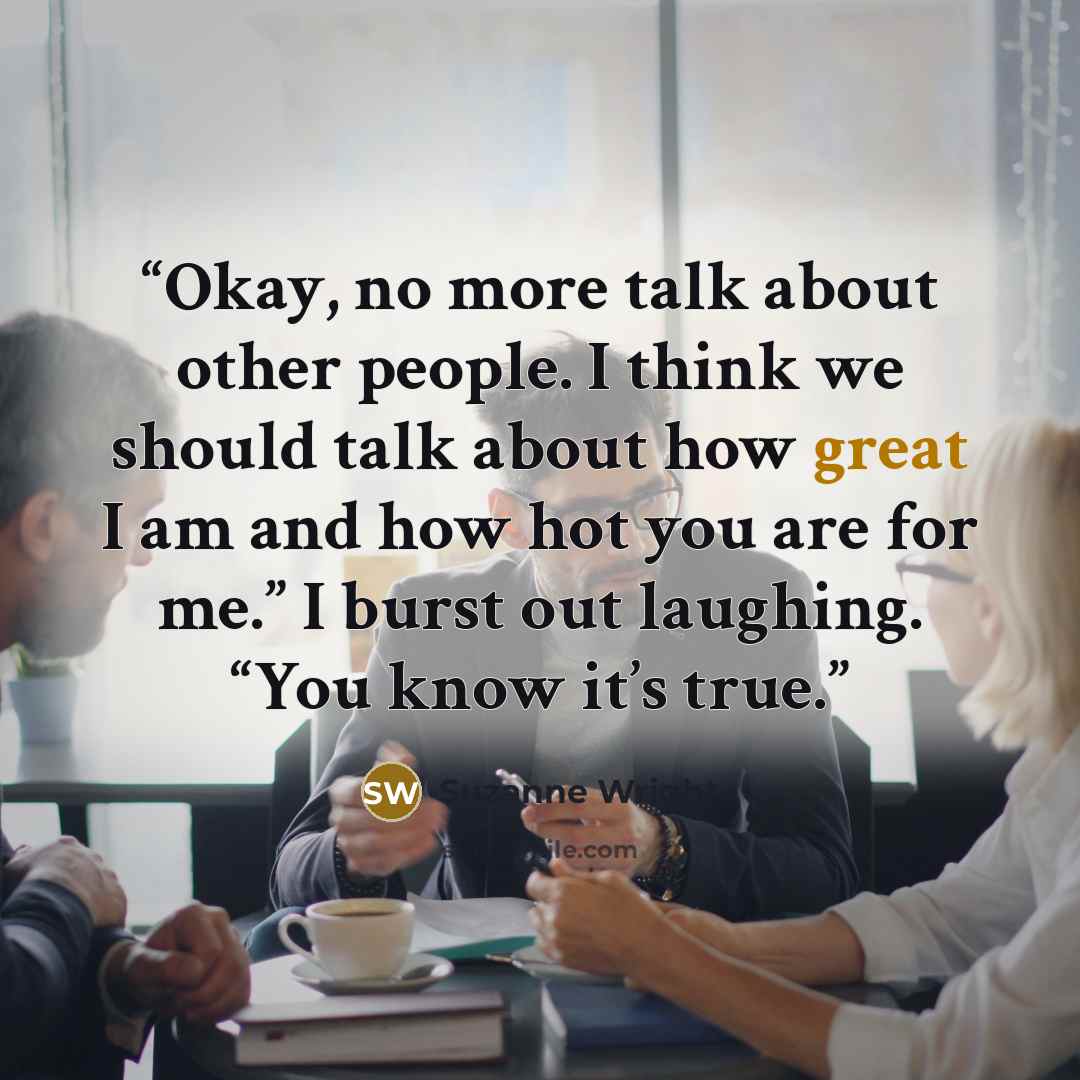 “Okay, no more talk about other people. I think we should talk about how great I am and how hot you are for me.” I burst out laughing. “You know it’s true.” quote by Suzanne Wright