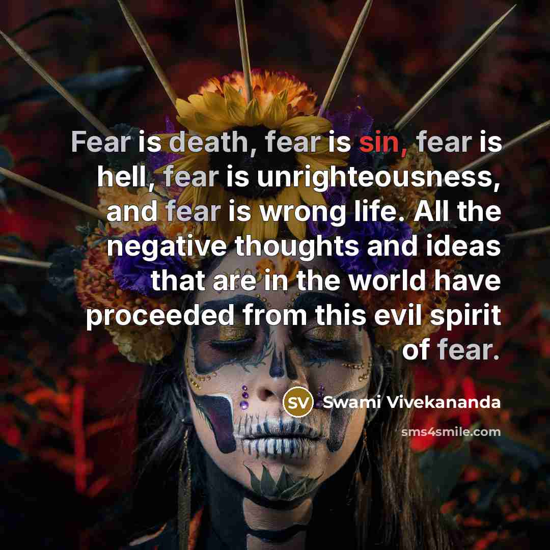 “Fear is death, fear is sin, fear is hell, fear is unrighteousness, and fear is wrong life. All the negative thoughts and ideas that are in the world have proceeded from this evil spirit of fear.” quote by Swami Vivekananda