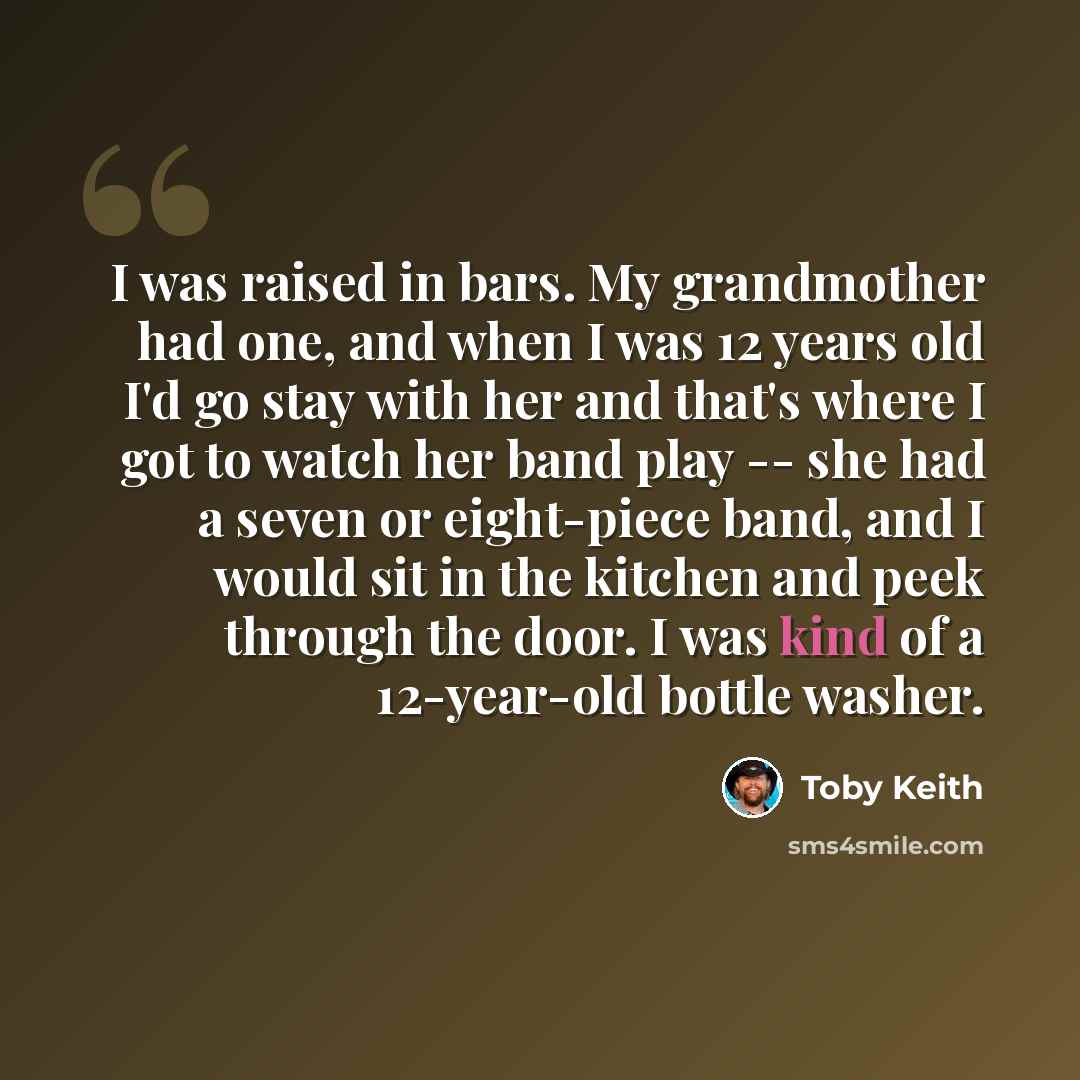 “I was raised in bars. My grandmother had one, and when I was 12 years old I'd go stay with her and that's where I got to watch her band play -- she had a seven or eight-piece band, and I would sit in the kitchen and peek through the door. I was kind of a 12-year-old bottle washer.” quote by Toby Keith