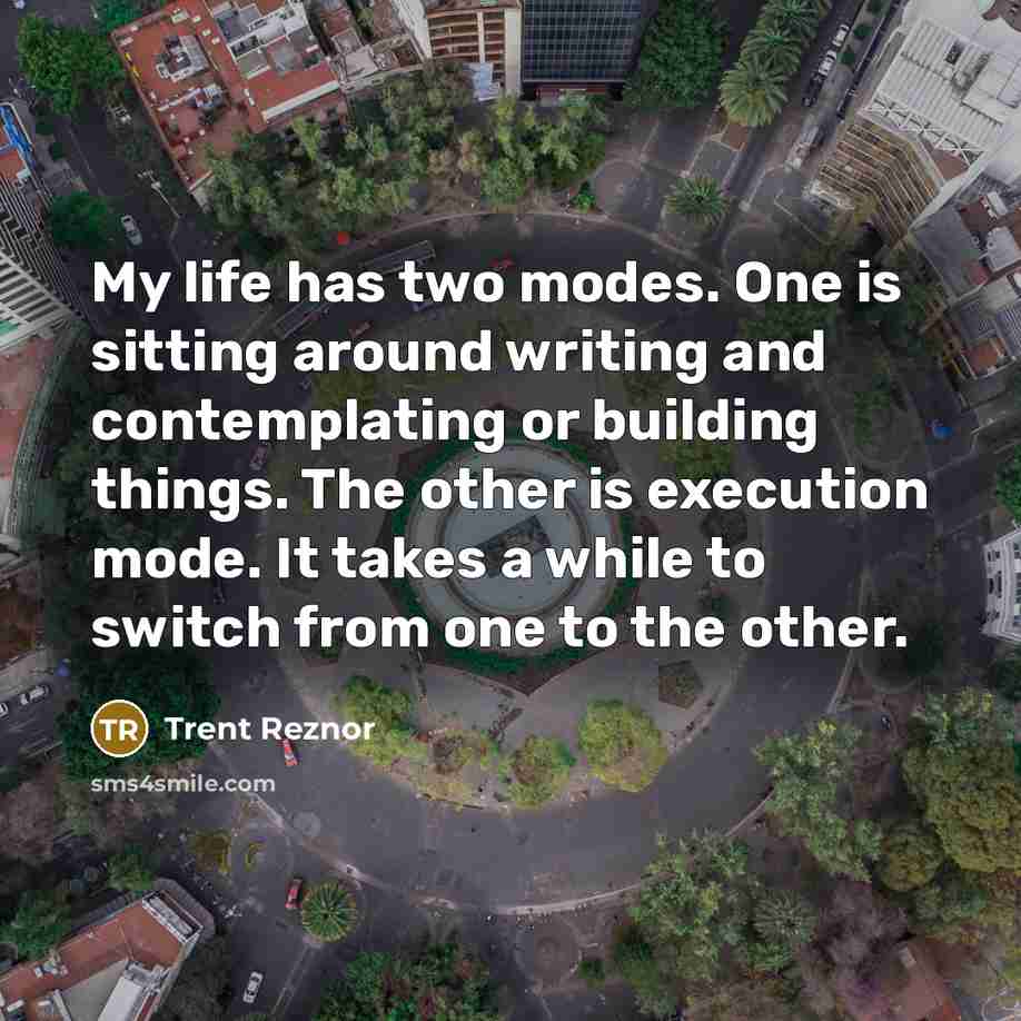 “My life has two modes. One is sitting around writing and contemplating or building things. The other is execution mode. It takes a while to switch from one to the other.” quote by Trent Reznor
