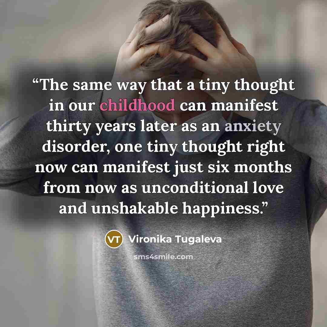 “The same way that a tiny thought in our childhood can manifest thirty years later as an anxiety disorder, one tiny thought right now can manifest just six months from now as unconditional love and unshakable happiness.” quote by Vironika Tugaleva