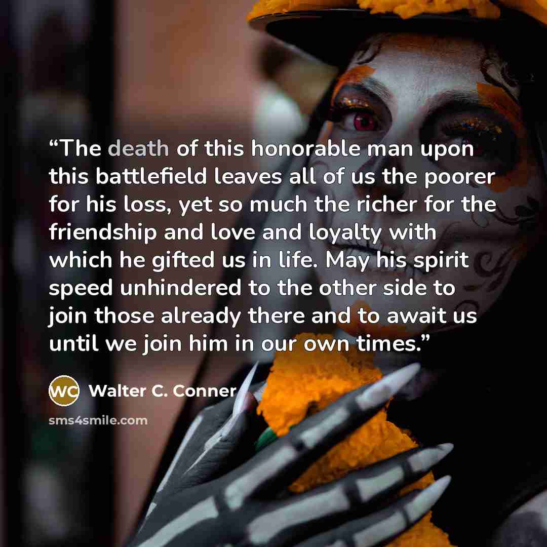 “The death of this honorable man upon this battlefield leaves all of us the poorer for his loss, yet so much the richer for the friendship and love and loyalty with which he gifted us in life. May his spirit speed unhindered to the other side to join those already there and to await us until we…” quote by Walter C. Conner
