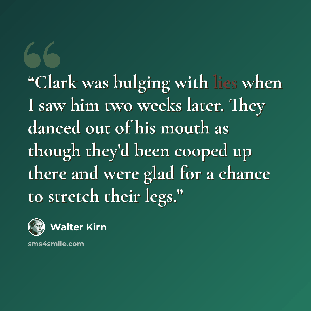 “Clark was bulging with lies when I saw him two weeks later. They danced out of his mouth as though they'd been cooped up there and were glad for a chance to stretch their legs.” quote by walter kirn