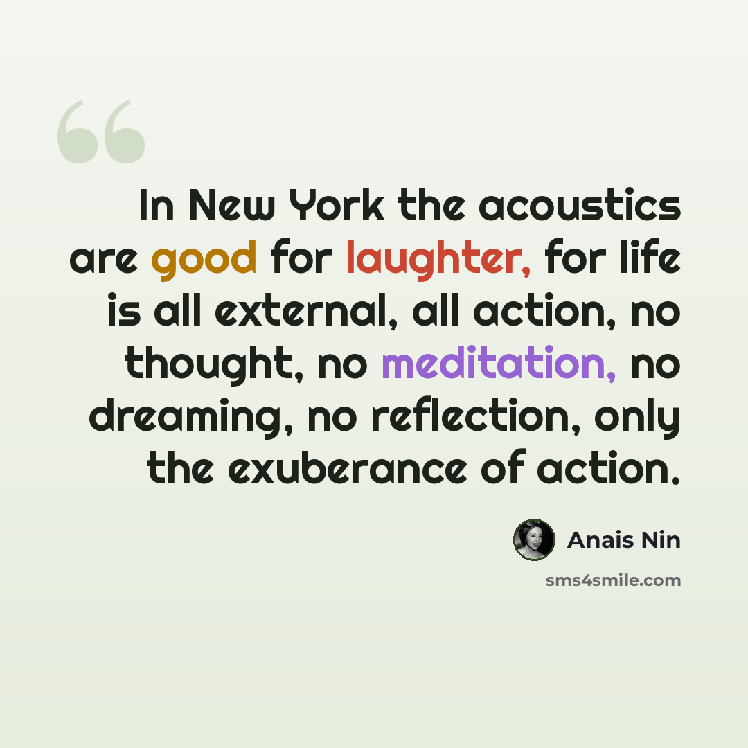 “In New York the acoustics are good for laughter, for life is all external, all action, no thought, no meditation, no dreaming, no reflection, only the exuberance of action.” quote by Anais Nin