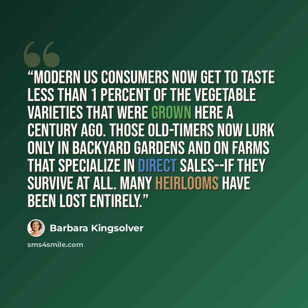 “Modern US consumers now get to taste less than 1 percent of the vegetable varieties that were grown here a century ago. Those old-timers now lurk only in backyard gardens and on farms that specialize in direct sales--if they survive at all. Many heirlooms have been lost entirely.” quote by Barbara Kingsolver
